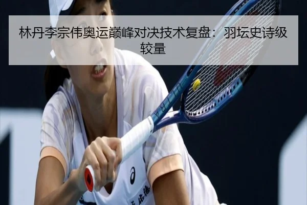 林丹李宗伟奥运巅峰对决技术复盘：羽坛史诗级较量
