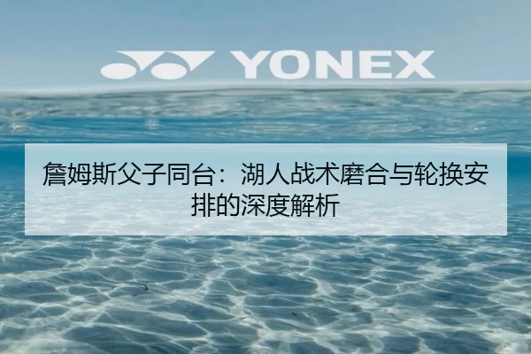 詹姆斯父子同台：湖人战术磨合与轮换安排的深度解析