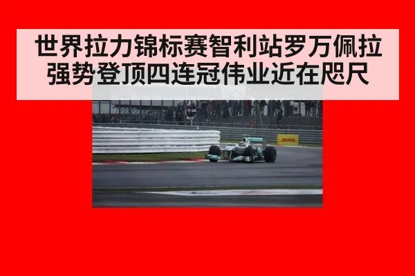 世界拉力锦标赛智利站罗万佩拉强势登顶四连冠伟业近在咫尺