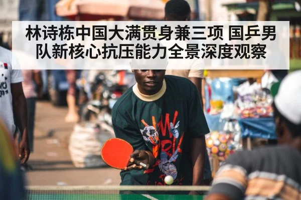 林诗栋中国大满贯身兼三项 国乒男队新核心抗压能力全景深度观察