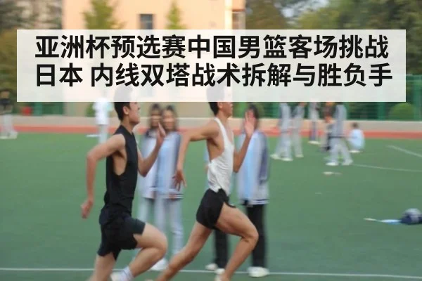 亚洲杯预选赛中国男篮客场挑战日本 内线双塔战术拆解与胜负手