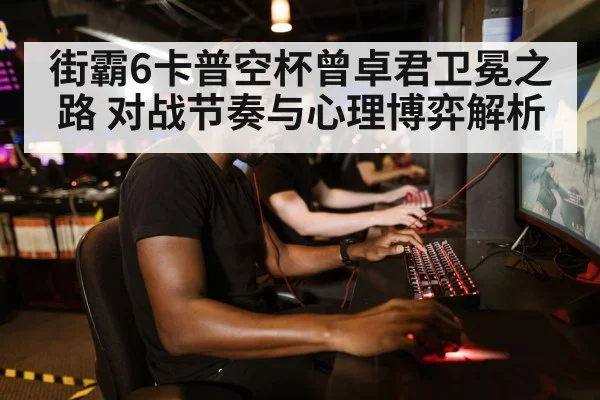 街霸6卡普空杯曾卓君卫冕之路 对战节奏与心理博弈解析